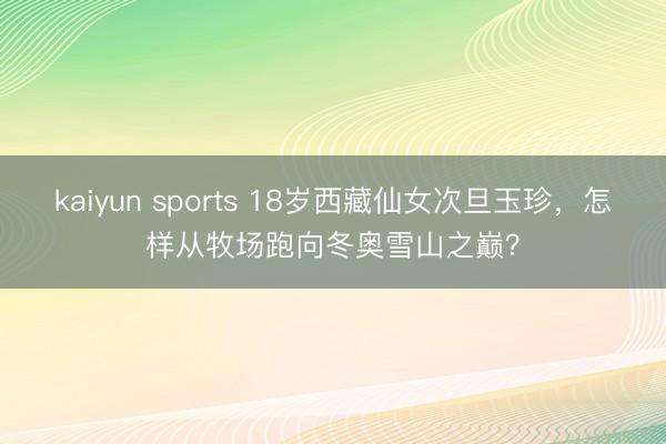 kaiyun sports 18岁西藏仙女次旦玉珍,怎样从牧场跑向冬奥雪山之巅?