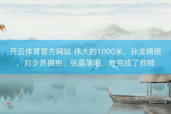 开云体育官方网站 伟大的1000米,孙龙摘银,刘少昂拥抱、张晶落泪,他完成了救赎