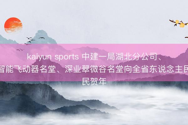 kaiyun sports 中建一局湖北分公司、华中智能飞动器名堂、深业翠微谷名堂向全省东说念主民贺年