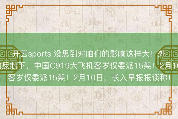开云sports 没思到对咱们的影响这样大！外媒示意，在好意思国的反制下，中国C919大飞机客岁仅委派15架！2月10日，长入早报报谈称！