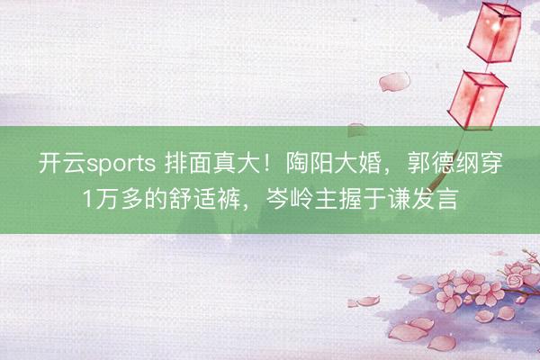 开云sports 排面真大！陶阳大婚，郭德纲穿1万多的舒适裤，岑岭主握于谦发言