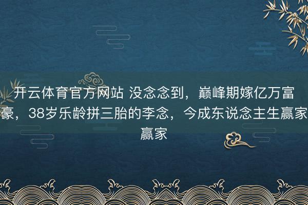 开云体育官方网站 没念念到，巅峰期嫁亿万富豪，38岁乐龄拼三胎的李念，今成东说念主生赢家