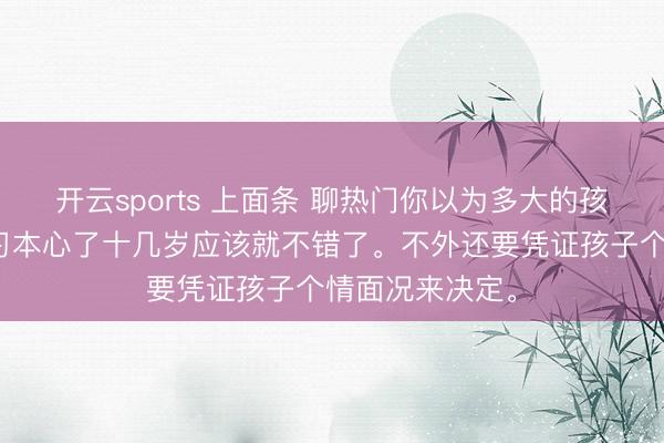 开云sports 上面条 聊热门你以为多大的孩子不错运转学习本心了十几岁应该就不错了。不外还要凭证孩子个情面况来决定。