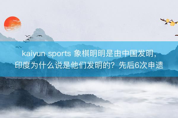 kaiyun sports 象棋明明是由中国发明，印度为什么说是他们发明的？先后6次申遗