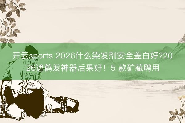 开云sports 2026什么染发剂安全盖白好?2026遮鹤发神器后果好!5 款矿藏聘用