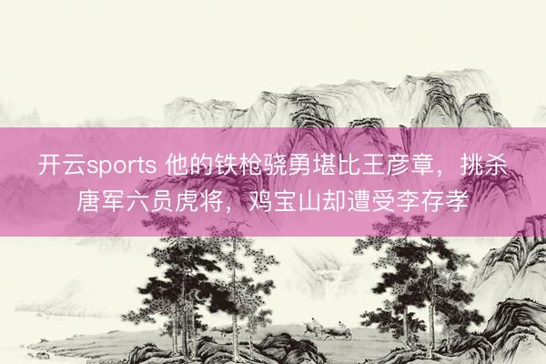 开云sports 他的铁枪骁勇堪比王彦章,挑杀唐军六员虎将,鸡宝山却遭受李存孝