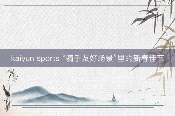 kaiyun sports “骑手友好场景”里的新春佳节