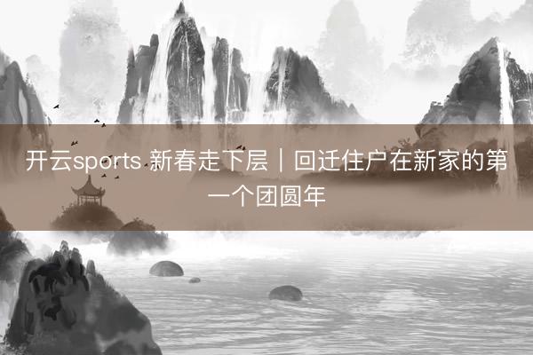 开云sports 新春走下层｜回迁住户在新家的第一个团圆年