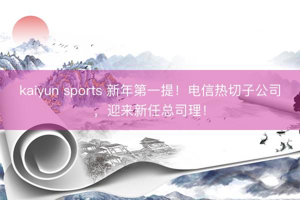kaiyun sports 新年第一提!电信热切子公司,迎来新任总司理!