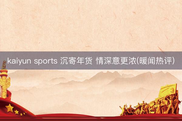 kaiyun sports 沉寄年货 情深意更浓(暖闻热评)