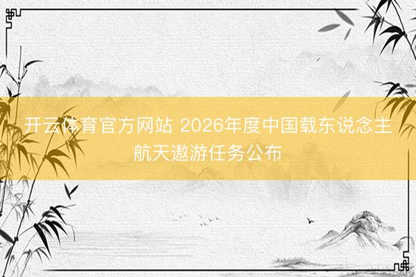 开云体育官方网站 2026年度中国载东说念主航天遨游任务公布