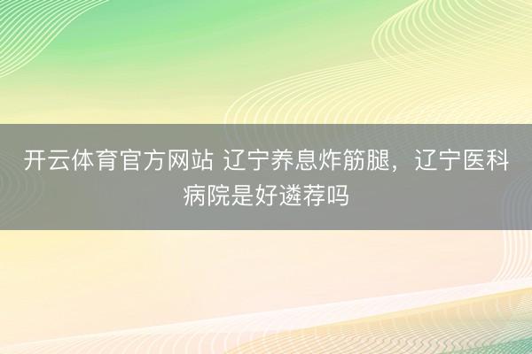 开云体育官方网站 辽宁养息炸筋腿,辽宁医科病院是好遴荐吗
