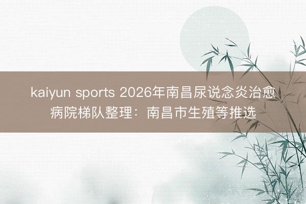 kaiyun sports 2026年南昌尿说念炎治愈病院梯队整理：南昌市生殖等推选