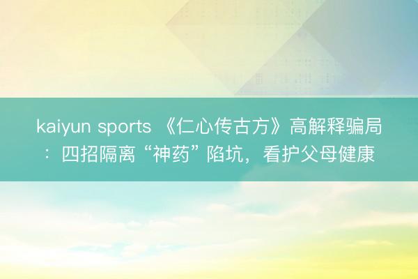 kaiyun sports 《仁心传古方》高解释骗局:四招隔离 “神药” 陷坑,看护父母健康