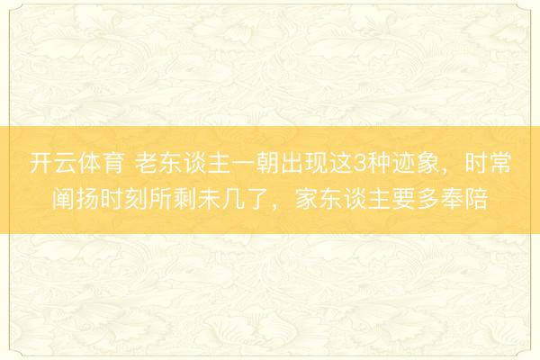 开云体育 老东谈主一朝出现这3种迹象,时常阐扬时刻所剩未几了,家东谈主要多奉陪