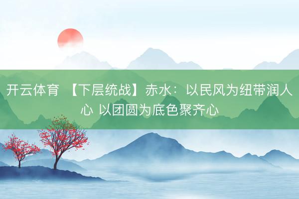 开云体育 【下层统战】赤水：以民风为纽带润人心 以团圆为底色聚齐心