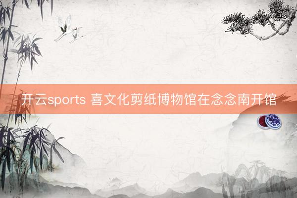 开云sports 喜文化剪纸博物馆在念念南开馆