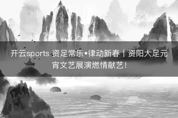 开云sports 资足常乐•律动新春｜资阳大足元宵文艺展演燃情献艺！