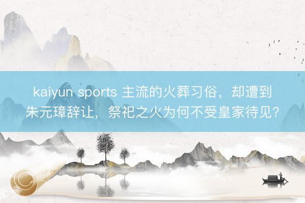 kaiyun sports 主流的火葬习俗，却遭到朱元璋辞让，祭祀之火为何不受皇家待见？